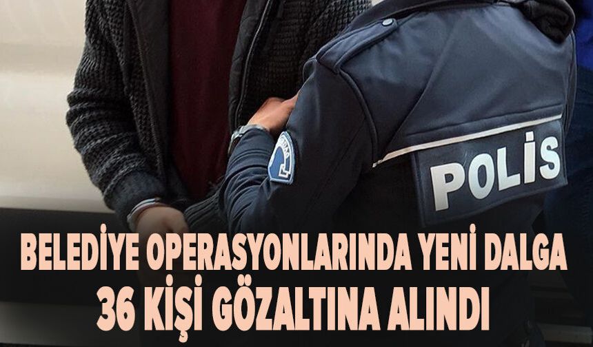 Belediye operasyonlarında yeni dalga: 36 kişi gözaltına alındı