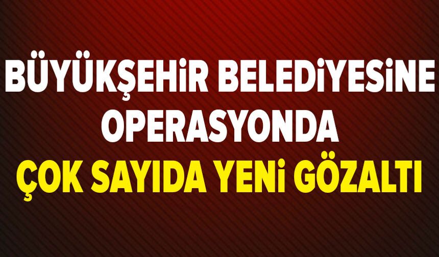 Mersin Büyükşehir Belediyesi'ne operasyonda 20 gözaltı daha!
