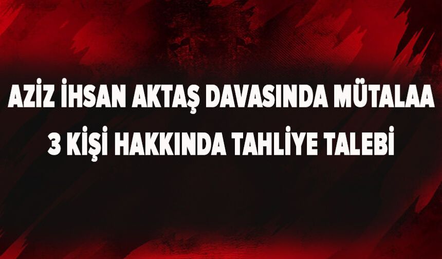 Aziz İhsan Aktaş davasında mütalaa: 3 kişi hakkında tahliye talebi