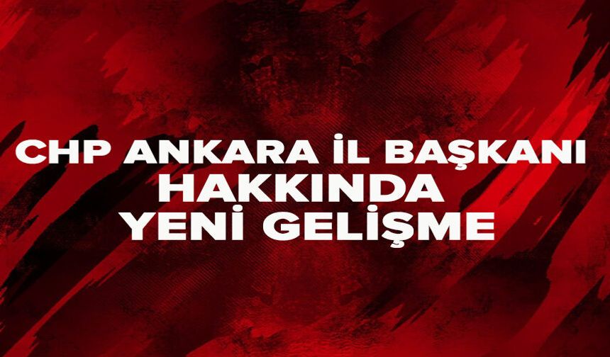 CHP Ankara İl Başkanı hakkında yeni gelişme