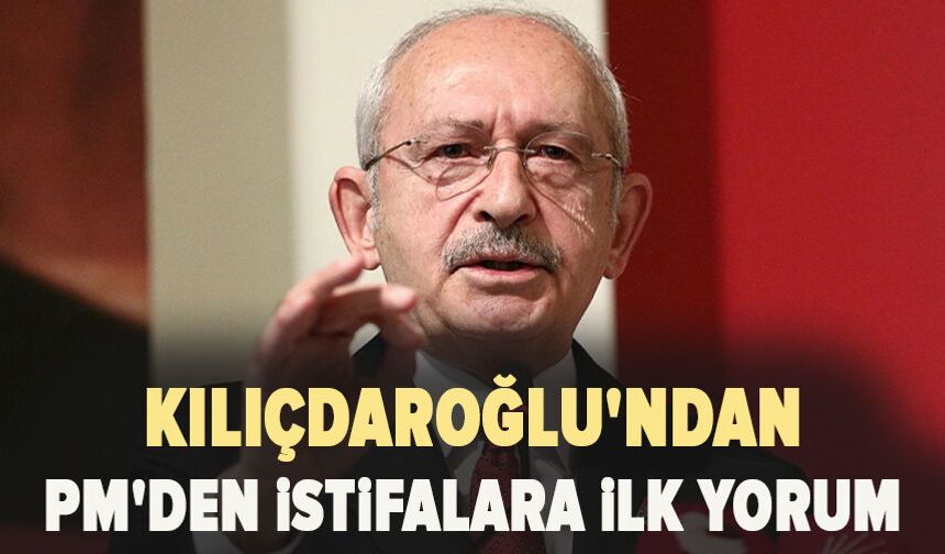 Kılıçdaroğlu'ndan PM'den istifalara ilk yorum