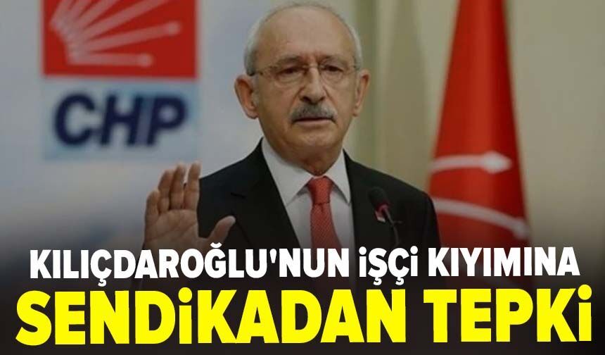 Kılıçdaroğlu'nun işçi kıyımına sendikadan tepki