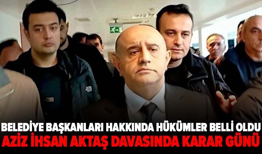 Aziz İhsan Aktaş davasında kararlar açıklanıyor: Belediye başkanları hakkında hükümler belli oldu