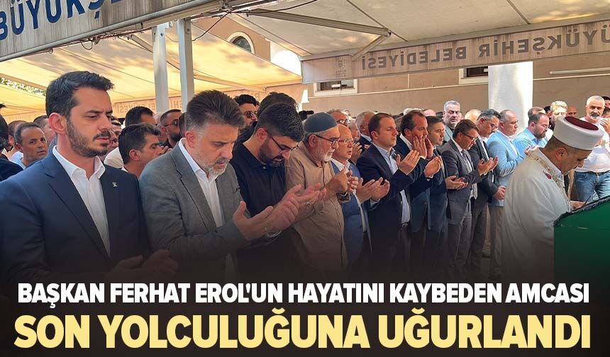 Başkan Ferhat Erol'un hayatını kaybeden amcası son yolculuğuna uğurlandı