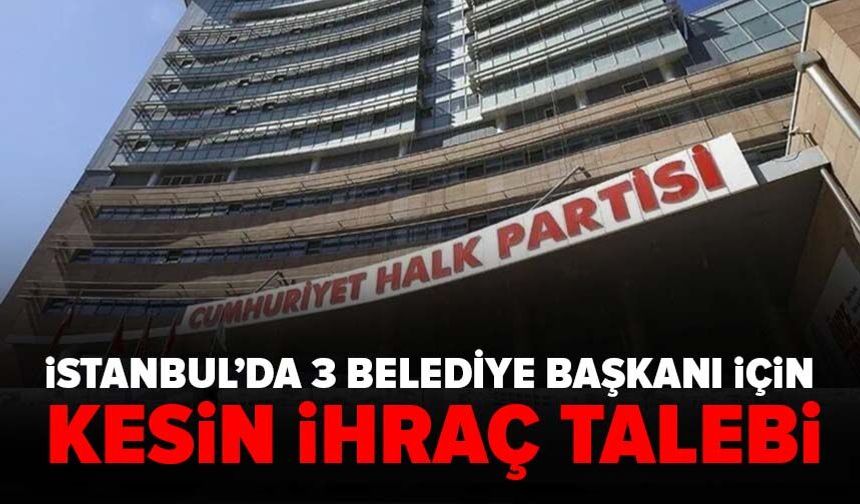 CHP'de İstanbul’da 3 belediye başkanı için kesin ihraç talebi!