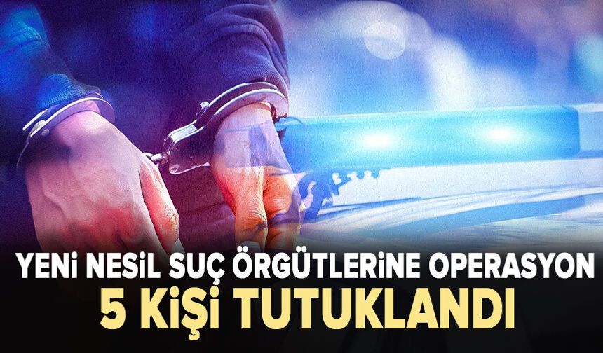 Yeni nesil suç örgütlerine operasyon: 5 kişi tutuklandı