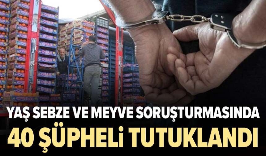 Yaş sebze ve meyve soruşturmasında 40 şüpheli tutuklandı