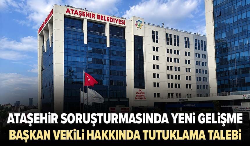 Ataşehir soruşturmasında yeni gelişme! Başkan Vekili hakkında tutuklama talebi
