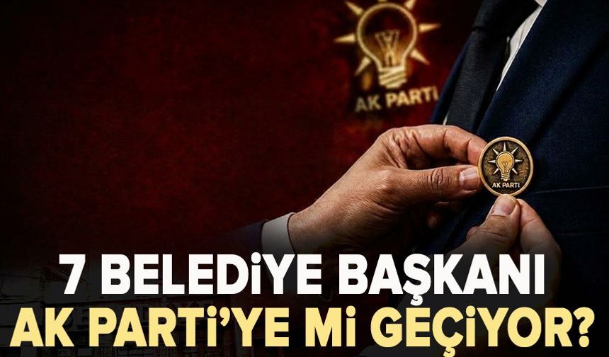 7 Belediye Başkanı AK Parti’ye mi geçiyor? İşte İddia