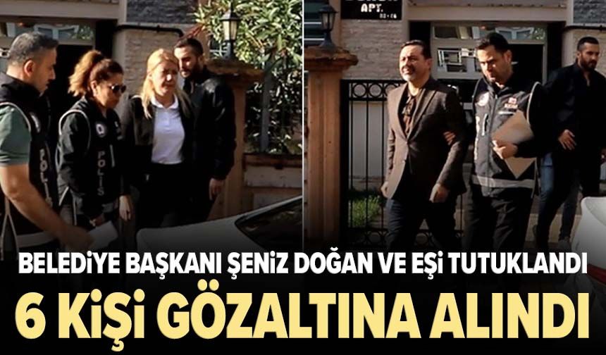 Belediye Başkanı Şeniz Doğan ve eşi tutuklandı! Soruşturmada 6 kişi cezaevine gönderildi