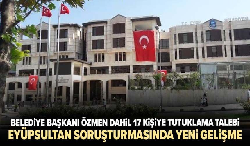 Eyüpsultan soruşturmasında yeni gelişme! Belediye Başkanı Özmen dahil 17 kişiye tutuklama talebi