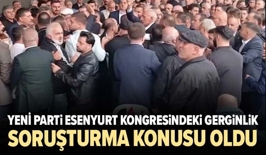 YENİ Parti Esenyurt kongresindeki gerginlik soruşturma konusu oldu